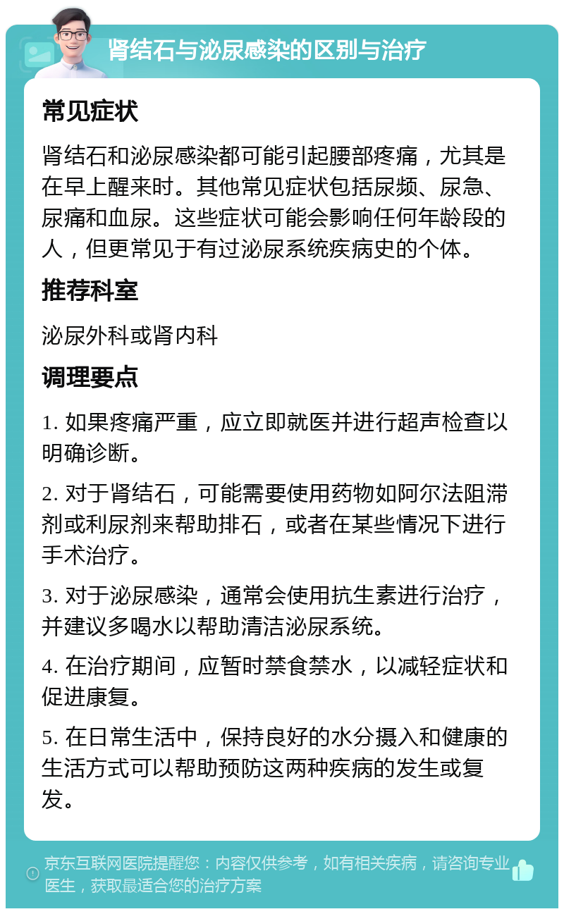 肾结石与泌尿感染的区别与治疗 常见症状 肾结石和泌尿感染都可能引起腰部疼痛，尤其是在早上醒来时。其他常见症状包括尿频、尿急、尿痛和血尿。这些症状可能会影响任何年龄段的人，但更常见于有过泌尿系统疾病史的个体。 推荐科室 泌尿外科或肾内科 调理要点 1. 如果疼痛严重，应立即就医并进行超声检查以明确诊断。 2. 对于肾结石，可能需要使用药物如阿尔法阻滞剂或利尿剂来帮助排石，或者在某些情况下进行手术治疗。 3. 对于泌尿感染，通常会使用抗生素进行治疗，并建议多喝水以帮助清洁泌尿系统。 4. 在治疗期间，应暂时禁食禁水，以减轻症状和促进康复。 5. 在日常生活中，保持良好的水分摄入和健康的生活方式可以帮助预防这两种疾病的发生或复发。