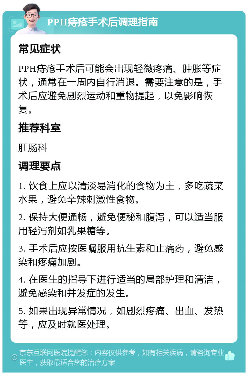 PPH痔疮手术后调理指南 常见症状 PPH痔疮手术后可能会出现轻微疼痛、肿胀等症状，通常在一周内自行消退。需要注意的是，手术后应避免剧烈运动和重物提起，以免影响恢复。 推荐科室 肛肠科 调理要点 1. 饮食上应以清淡易消化的食物为主，多吃蔬菜水果，避免辛辣刺激性食物。 2. 保持大便通畅，避免便秘和腹泻，可以适当服用轻泻剂如乳果糖等。 3. 手术后应按医嘱服用抗生素和止痛药，避免感染和疼痛加剧。 4. 在医生的指导下进行适当的局部护理和清洁，避免感染和并发症的发生。 5. 如果出现异常情况，如剧烈疼痛、出血、发热等，应及时就医处理。