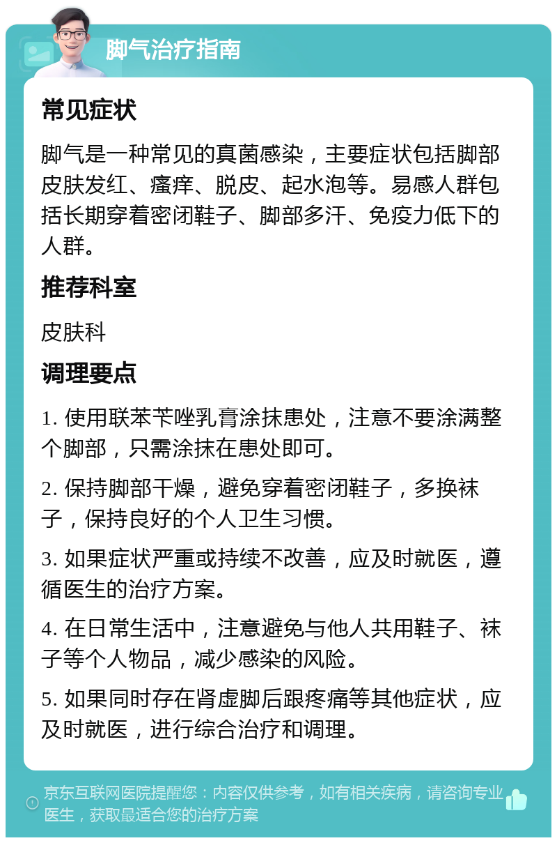 脚气治疗指南 常见症状 脚气是一种常见的真菌感染，主要症状包括脚部皮肤发红、瘙痒、脱皮、起水泡等。易感人群包括长期穿着密闭鞋子、脚部多汗、免疫力低下的人群。 推荐科室 皮肤科 调理要点 1. 使用联苯苄唑乳膏涂抹患处，注意不要涂满整个脚部，只需涂抹在患处即可。 2. 保持脚部干燥，避免穿着密闭鞋子，多换袜子，保持良好的个人卫生习惯。 3. 如果症状严重或持续不改善，应及时就医，遵循医生的治疗方案。 4. 在日常生活中，注意避免与他人共用鞋子、袜子等个人物品，减少感染的风险。 5. 如果同时存在肾虚脚后跟疼痛等其他症状，应及时就医，进行综合治疗和调理。