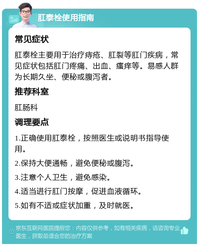 肛泰栓使用指南 常见症状 肛泰栓主要用于治疗痔疮、肛裂等肛门疾病，常见症状包括肛门疼痛、出血、瘙痒等。易感人群为长期久坐、便秘或腹泻者。 推荐科室 肛肠科 调理要点 1.正确使用肛泰栓，按照医生或说明书指导使用。 2.保持大便通畅，避免便秘或腹泻。 3.注意个人卫生，避免感染。 4.适当进行肛门按摩，促进血液循环。 5.如有不适或症状加重，及时就医。