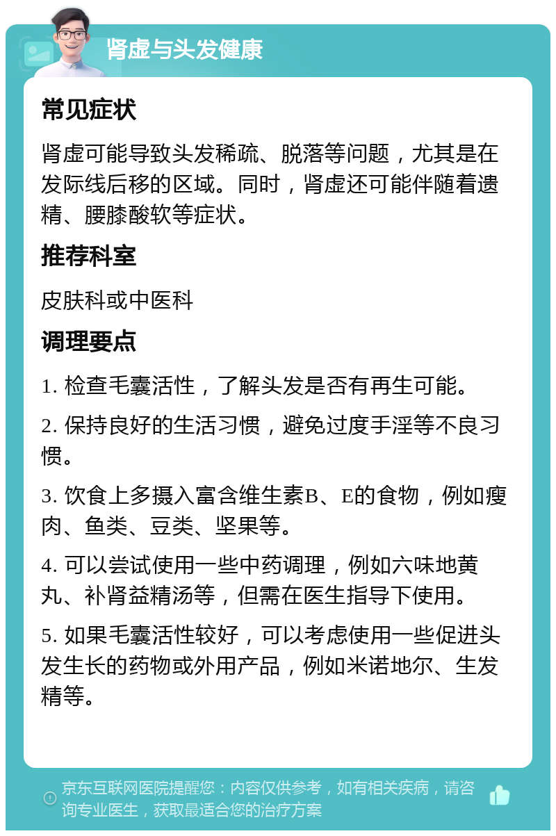 肾虚与头发健康 常见症状 肾虚可能导致头发稀疏、脱落等问题，尤其是在发际线后移的区域。同时，肾虚还可能伴随着遗精、腰膝酸软等症状。 推荐科室 皮肤科或中医科 调理要点 1. 检查毛囊活性，了解头发是否有再生可能。 2. 保持良好的生活习惯，避免过度手淫等不良习惯。 3. 饮食上多摄入富含维生素B、E的食物，例如瘦肉、鱼类、豆类、坚果等。 4. 可以尝试使用一些中药调理，例如六味地黄丸、补肾益精汤等，但需在医生指导下使用。 5. 如果毛囊活性较好，可以考虑使用一些促进头发生长的药物或外用产品，例如米诺地尔、生发精等。