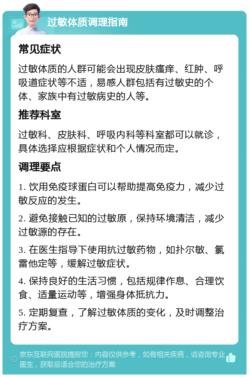 过敏体质调理指南 常见症状 过敏体质的人群可能会出现皮肤瘙痒、红肿、呼吸道症状等不适，易感人群包括有过敏史的个体、家族中有过敏病史的人等。 推荐科室 过敏科、皮肤科、呼吸内科等科室都可以就诊，具体选择应根据症状和个人情况而定。 调理要点 1. 饮用免疫球蛋白可以帮助提高免疫力，减少过敏反应的发生。 2. 避免接触已知的过敏原，保持环境清洁，减少过敏源的存在。 3. 在医生指导下使用抗过敏药物，如扑尔敏、氯雷他定等，缓解过敏症状。 4. 保持良好的生活习惯，包括规律作息、合理饮食、适量运动等，增强身体抵抗力。 5. 定期复查，了解过敏体质的变化，及时调整治疗方案。