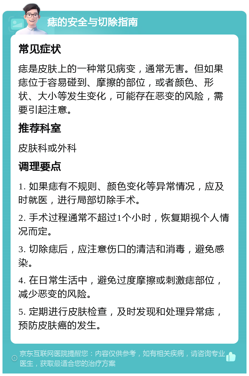 痣的安全与切除指南 常见症状 痣是皮肤上的一种常见病变，通常无害。但如果痣位于容易碰到、摩擦的部位，或者颜色、形状、大小等发生变化，可能存在恶变的风险，需要引起注意。 推荐科室 皮肤科或外科 调理要点 1. 如果痣有不规则、颜色变化等异常情况，应及时就医，进行局部切除手术。 2. 手术过程通常不超过1个小时，恢复期视个人情况而定。 3. 切除痣后，应注意伤口的清洁和消毒，避免感染。 4. 在日常生活中，避免过度摩擦或刺激痣部位，减少恶变的风险。 5. 定期进行皮肤检查，及时发现和处理异常痣，预防皮肤癌的发生。