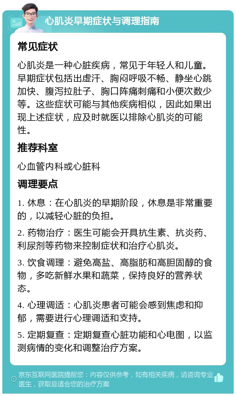 心肌炎早期症状与调理指南 常见症状 心肌炎是一种心脏疾病，常见于年轻人和儿童。早期症状包括出虚汗、胸闷呼吸不畅、静坐心跳加快、腹泻拉肚子、胸口阵痛刺痛和小便次数少等。这些症状可能与其他疾病相似，因此如果出现上述症状，应及时就医以排除心肌炎的可能性。 推荐科室 心血管内科或心脏科 调理要点 1. 休息：在心肌炎的早期阶段，休息是非常重要的，以减轻心脏的负担。 2. 药物治疗：医生可能会开具抗生素、抗炎药、利尿剂等药物来控制症状和治疗心肌炎。 3. 饮食调理：避免高盐、高脂肪和高胆固醇的食物，多吃新鲜水果和蔬菜，保持良好的营养状态。 4. 心理调适：心肌炎患者可能会感到焦虑和抑郁，需要进行心理调适和支持。 5. 定期复查：定期复查心脏功能和心电图，以监测病情的变化和调整治疗方案。