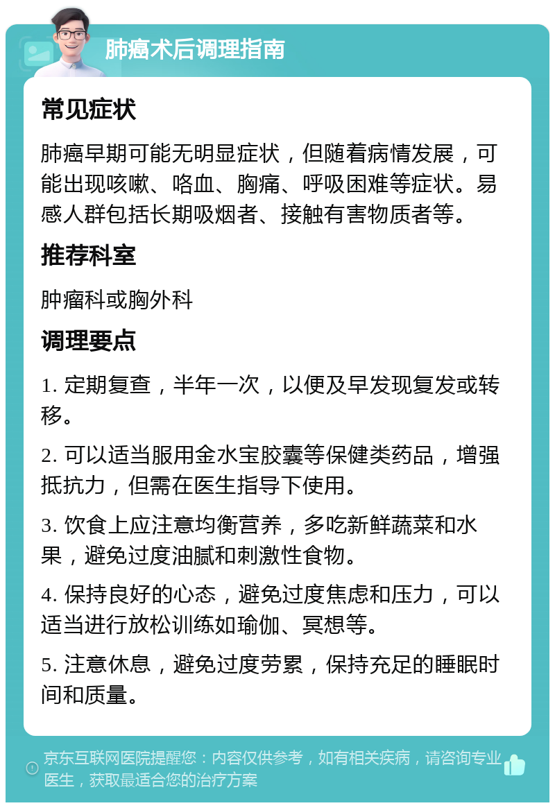 肺癌术后调理指南 常见症状 肺癌早期可能无明显症状，但随着病情发展，可能出现咳嗽、咯血、胸痛、呼吸困难等症状。易感人群包括长期吸烟者、接触有害物质者等。 推荐科室 肿瘤科或胸外科 调理要点 1. 定期复查，半年一次，以便及早发现复发或转移。 2. 可以适当服用金水宝胶囊等保健类药品，增强抵抗力，但需在医生指导下使用。 3. 饮食上应注意均衡营养，多吃新鲜蔬菜和水果，避免过度油腻和刺激性食物。 4. 保持良好的心态，避免过度焦虑和压力，可以适当进行放松训练如瑜伽、冥想等。 5. 注意休息，避免过度劳累，保持充足的睡眠时间和质量。