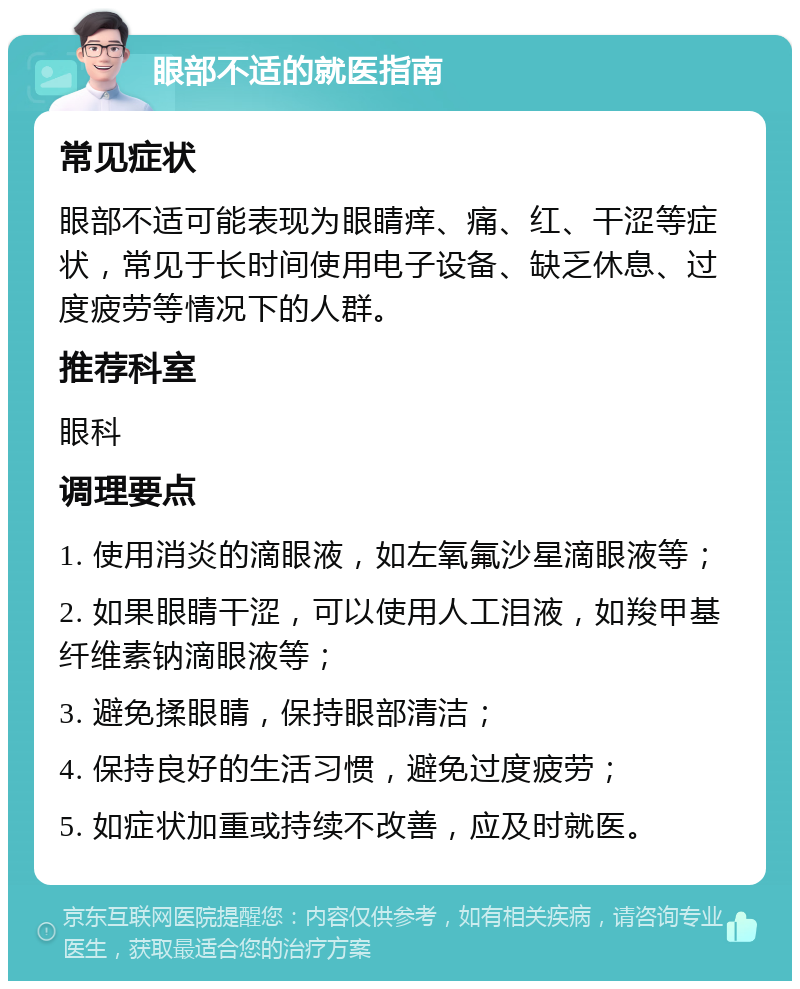 眼部不适的就医指南 常见症状 眼部不适可能表现为眼睛痒、痛、红、干涩等症状，常见于长时间使用电子设备、缺乏休息、过度疲劳等情况下的人群。 推荐科室 眼科 调理要点 1. 使用消炎的滴眼液，如左氧氟沙星滴眼液等； 2. 如果眼睛干涩，可以使用人工泪液，如羧甲基纤维素钠滴眼液等； 3. 避免揉眼睛，保持眼部清洁； 4. 保持良好的生活习惯，避免过度疲劳； 5. 如症状加重或持续不改善，应及时就医。