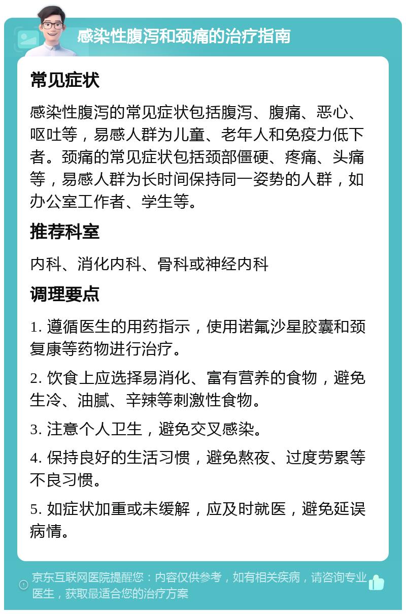 感染性腹泻和颈痛的治疗指南 常见症状 感染性腹泻的常见症状包括腹泻、腹痛、恶心、呕吐等，易感人群为儿童、老年人和免疫力低下者。颈痛的常见症状包括颈部僵硬、疼痛、头痛等，易感人群为长时间保持同一姿势的人群，如办公室工作者、学生等。 推荐科室 内科、消化内科、骨科或神经内科 调理要点 1. 遵循医生的用药指示，使用诺氟沙星胶囊和颈复康等药物进行治疗。 2. 饮食上应选择易消化、富有营养的食物，避免生冷、油腻、辛辣等刺激性食物。 3. 注意个人卫生，避免交叉感染。 4. 保持良好的生活习惯，避免熬夜、过度劳累等不良习惯。 5. 如症状加重或未缓解，应及时就医，避免延误病情。