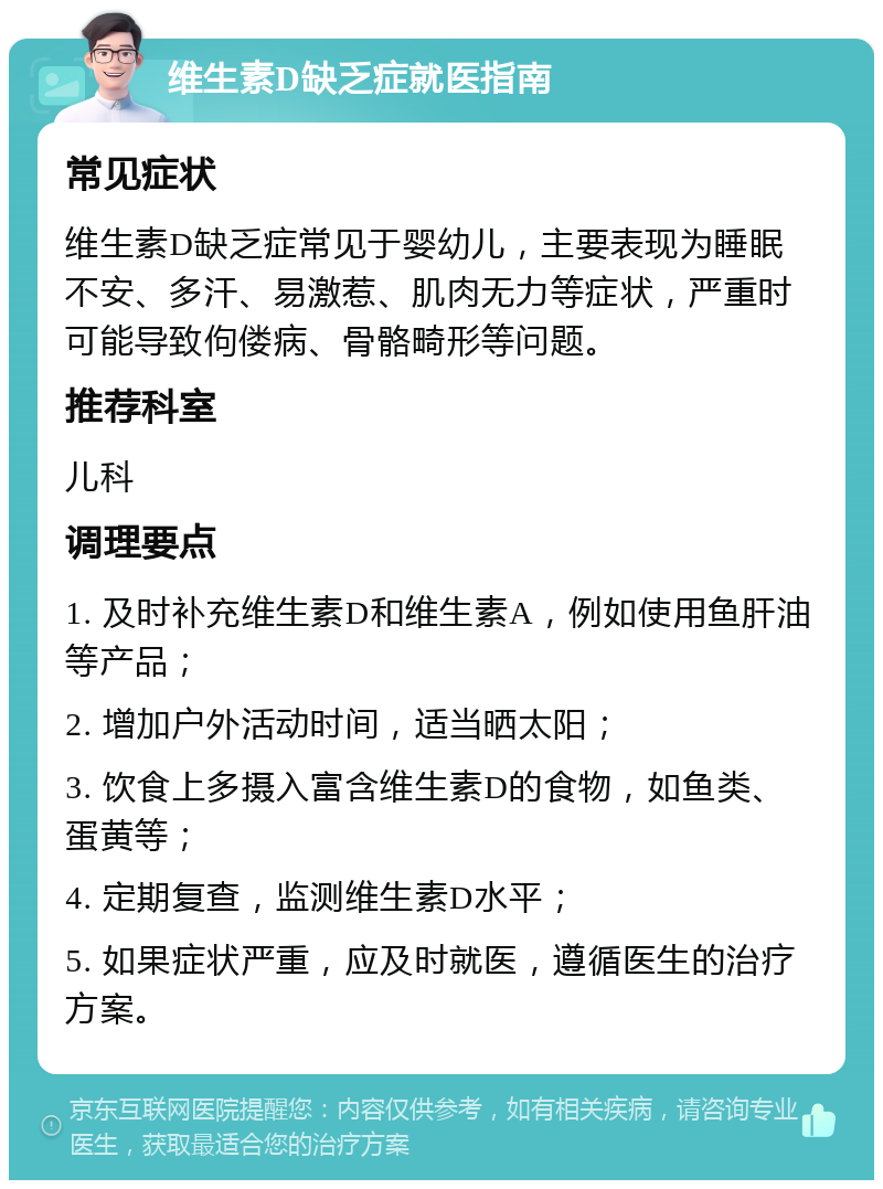 维生素D缺乏症就医指南 常见症状 维生素D缺乏症常见于婴幼儿，主要表现为睡眠不安、多汗、易激惹、肌肉无力等症状，严重时可能导致佝偻病、骨骼畸形等问题。 推荐科室 儿科 调理要点 1. 及时补充维生素D和维生素A，例如使用鱼肝油等产品； 2. 增加户外活动时间，适当晒太阳； 3. 饮食上多摄入富含维生素D的食物，如鱼类、蛋黄等； 4. 定期复查，监测维生素D水平； 5. 如果症状严重，应及时就医，遵循医生的治疗方案。