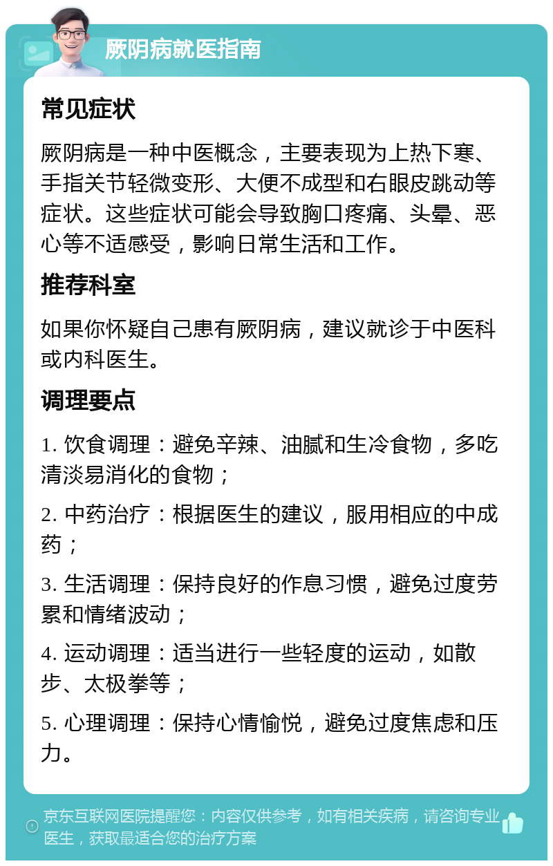 厥阴病就医指南 常见症状 厥阴病是一种中医概念，主要表现为上热下寒、手指关节轻微变形、大便不成型和右眼皮跳动等症状。这些症状可能会导致胸口疼痛、头晕、恶心等不适感受，影响日常生活和工作。 推荐科室 如果你怀疑自己患有厥阴病，建议就诊于中医科或内科医生。 调理要点 1. 饮食调理：避免辛辣、油腻和生冷食物，多吃清淡易消化的食物； 2. 中药治疗：根据医生的建议，服用相应的中成药； 3. 生活调理：保持良好的作息习惯，避免过度劳累和情绪波动； 4. 运动调理：适当进行一些轻度的运动，如散步、太极拳等； 5. 心理调理：保持心情愉悦，避免过度焦虑和压力。