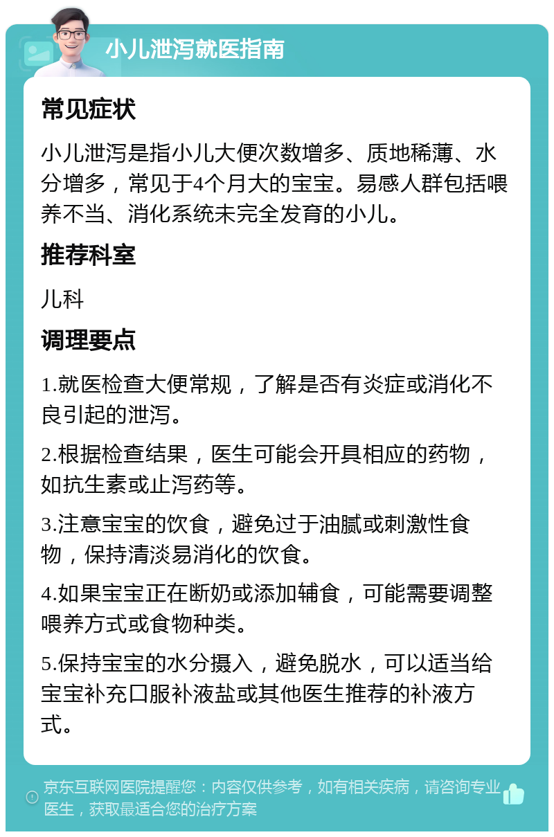 小儿泄泻就医指南 常见症状 小儿泄泻是指小儿大便次数增多、质地稀薄、水分增多，常见于4个月大的宝宝。易感人群包括喂养不当、消化系统未完全发育的小儿。 推荐科室 儿科 调理要点 1.就医检查大便常规，了解是否有炎症或消化不良引起的泄泻。 2.根据检查结果，医生可能会开具相应的药物，如抗生素或止泻药等。 3.注意宝宝的饮食，避免过于油腻或刺激性食物，保持清淡易消化的饮食。 4.如果宝宝正在断奶或添加辅食，可能需要调整喂养方式或食物种类。 5.保持宝宝的水分摄入，避免脱水，可以适当给宝宝补充口服补液盐或其他医生推荐的补液方式。