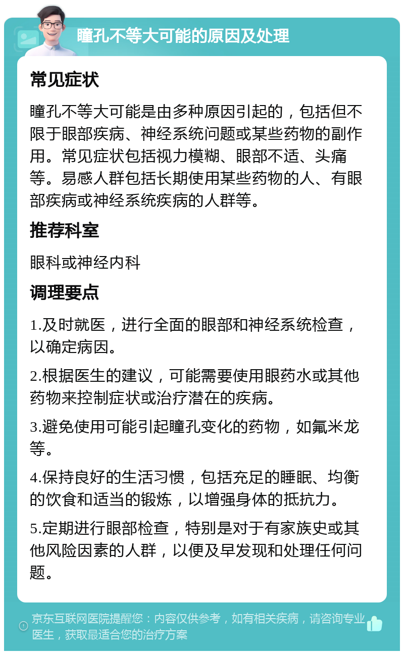 瞳孔不等大可能的原因及处理 常见症状 瞳孔不等大可能是由多种原因引起的，包括但不限于眼部疾病、神经系统问题或某些药物的副作用。常见症状包括视力模糊、眼部不适、头痛等。易感人群包括长期使用某些药物的人、有眼部疾病或神经系统疾病的人群等。 推荐科室 眼科或神经内科 调理要点 1.及时就医，进行全面的眼部和神经系统检查，以确定病因。 2.根据医生的建议，可能需要使用眼药水或其他药物来控制症状或治疗潜在的疾病。 3.避免使用可能引起瞳孔变化的药物，如氟米龙等。 4.保持良好的生活习惯，包括充足的睡眠、均衡的饮食和适当的锻炼，以增强身体的抵抗力。 5.定期进行眼部检查，特别是对于有家族史或其他风险因素的人群，以便及早发现和处理任何问题。