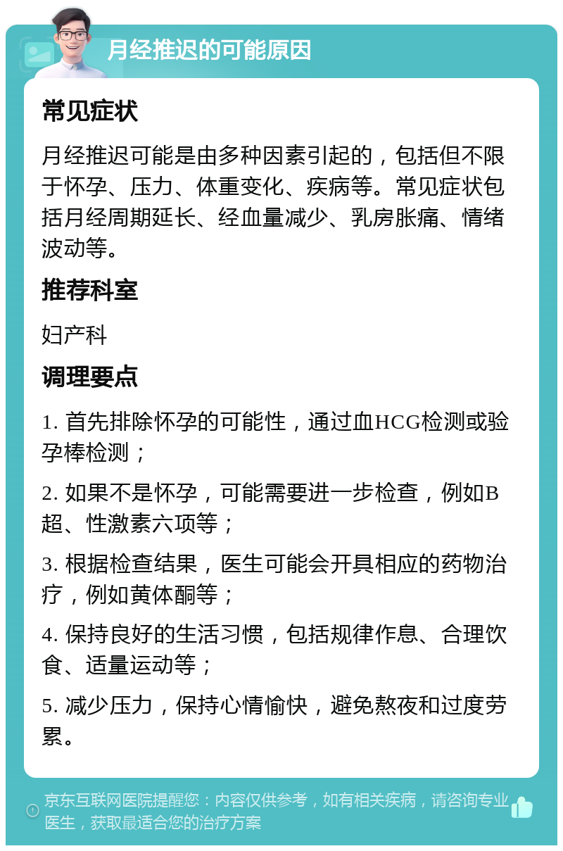 月经推迟的可能原因 常见症状 月经推迟可能是由多种因素引起的，包括但不限于怀孕、压力、体重变化、疾病等。常见症状包括月经周期延长、经血量减少、乳房胀痛、情绪波动等。 推荐科室 妇产科 调理要点 1. 首先排除怀孕的可能性，通过血HCG检测或验孕棒检测； 2. 如果不是怀孕，可能需要进一步检查，例如B超、性激素六项等； 3. 根据检查结果，医生可能会开具相应的药物治疗，例如黄体酮等； 4. 保持良好的生活习惯，包括规律作息、合理饮食、适量运动等； 5. 减少压力，保持心情愉快，避免熬夜和过度劳累。