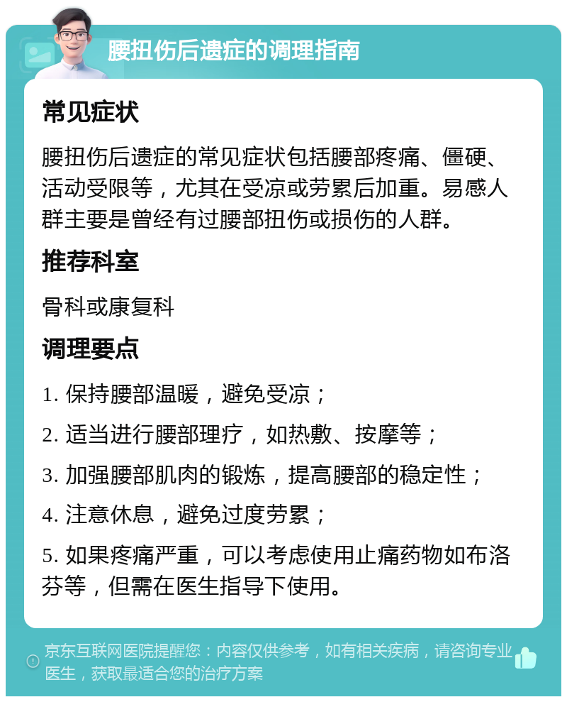 腰扭伤后遗症的调理指南 常见症状 腰扭伤后遗症的常见症状包括腰部疼痛、僵硬、活动受限等，尤其在受凉或劳累后加重。易感人群主要是曾经有过腰部扭伤或损伤的人群。 推荐科室 骨科或康复科 调理要点 1. 保持腰部温暖，避免受凉； 2. 适当进行腰部理疗，如热敷、按摩等； 3. 加强腰部肌肉的锻炼，提高腰部的稳定性； 4. 注意休息，避免过度劳累； 5. 如果疼痛严重，可以考虑使用止痛药物如布洛芬等，但需在医生指导下使用。