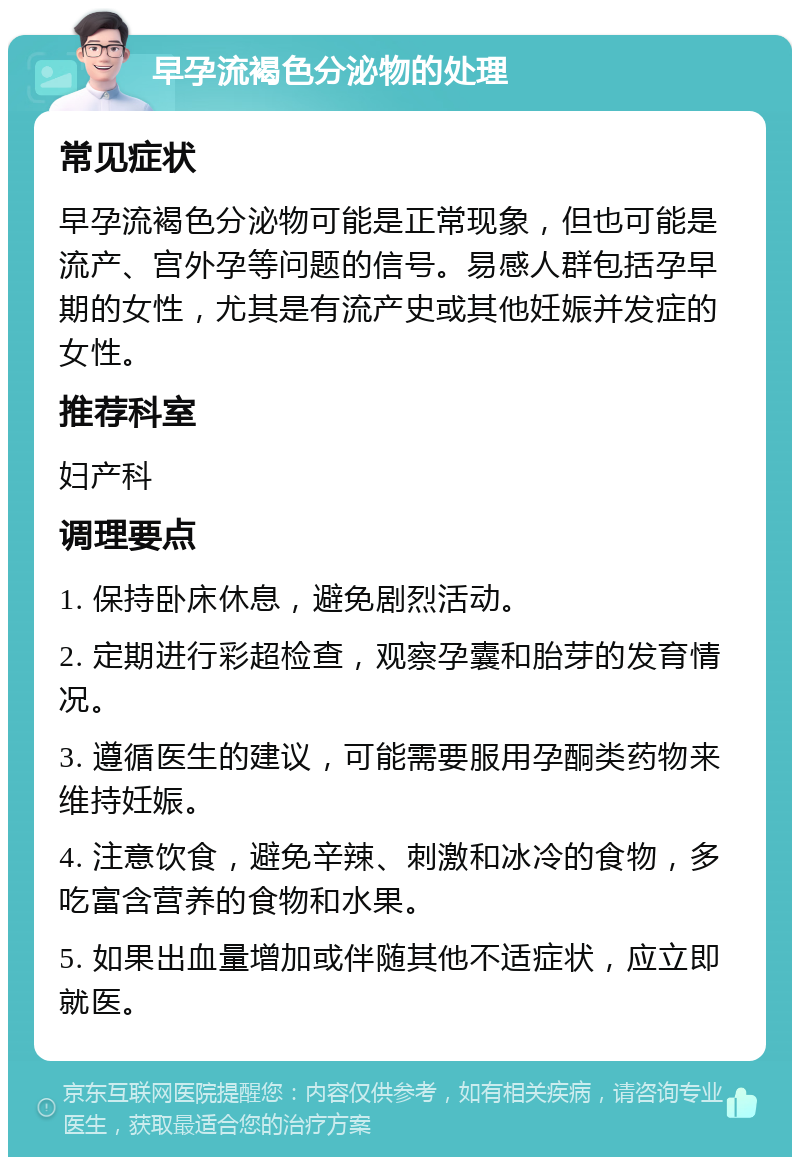 早孕流褐色分泌物的处理 常见症状 早孕流褐色分泌物可能是正常现象，但也可能是流产、宫外孕等问题的信号。易感人群包括孕早期的女性，尤其是有流产史或其他妊娠并发症的女性。 推荐科室 妇产科 调理要点 1. 保持卧床休息，避免剧烈活动。 2. 定期进行彩超检查，观察孕囊和胎芽的发育情况。 3. 遵循医生的建议，可能需要服用孕酮类药物来维持妊娠。 4. 注意饮食，避免辛辣、刺激和冰冷的食物，多吃富含营养的食物和水果。 5. 如果出血量增加或伴随其他不适症状，应立即就医。