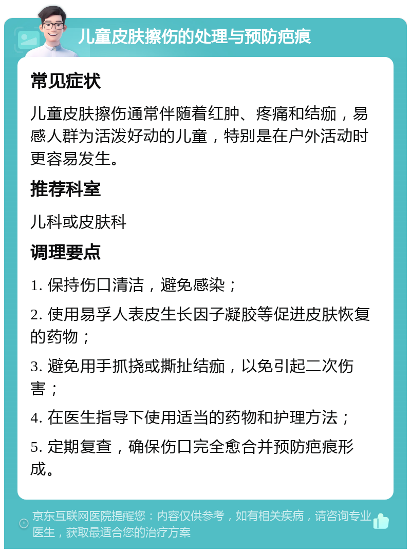 儿童皮肤擦伤的处理与预防疤痕 常见症状 儿童皮肤擦伤通常伴随着红肿、疼痛和结痂，易感人群为活泼好动的儿童，特别是在户外活动时更容易发生。 推荐科室 儿科或皮肤科 调理要点 1. 保持伤口清洁，避免感染； 2. 使用易孚人表皮生长因子凝胶等促进皮肤恢复的药物； 3. 避免用手抓挠或撕扯结痂，以免引起二次伤害； 4. 在医生指导下使用适当的药物和护理方法； 5. 定期复查，确保伤口完全愈合并预防疤痕形成。