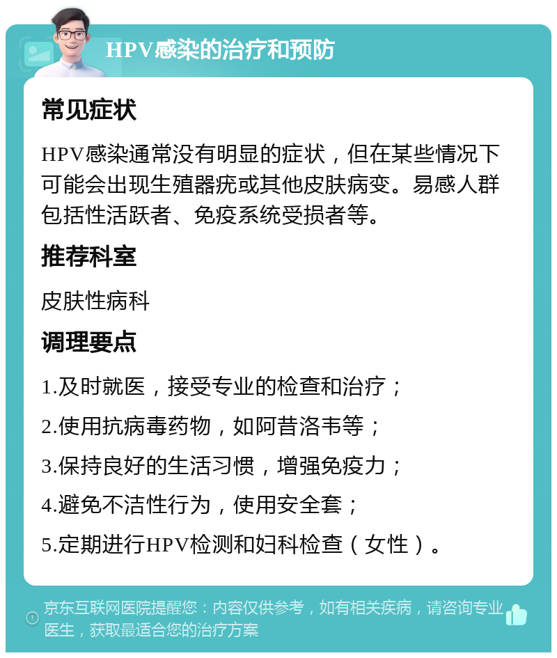 HPV感染的治疗和预防 常见症状 HPV感染通常没有明显的症状，但在某些情况下可能会出现生殖器疣或其他皮肤病变。易感人群包括性活跃者、免疫系统受损者等。 推荐科室 皮肤性病科 调理要点 1.及时就医，接受专业的检查和治疗； 2.使用抗病毒药物，如阿昔洛韦等； 3.保持良好的生活习惯，增强免疫力； 4.避免不洁性行为，使用安全套； 5.定期进行HPV检测和妇科检查（女性）。