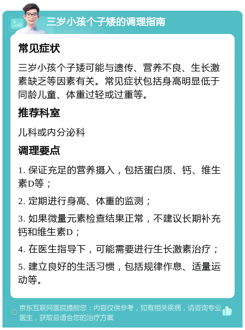 三岁小孩个子矮的调理指南 常见症状 三岁小孩个子矮可能与遗传、营养不良、生长激素缺乏等因素有关。常见症状包括身高明显低于同龄儿童、体重过轻或过重等。 推荐科室 儿科或内分泌科 调理要点 1. 保证充足的营养摄入，包括蛋白质、钙、维生素D等； 2. 定期进行身高、体重的监测； 3. 如果微量元素检查结果正常，不建议长期补充钙和维生素D； 4. 在医生指导下，可能需要进行生长激素治疗； 5. 建立良好的生活习惯，包括规律作息、适量运动等。