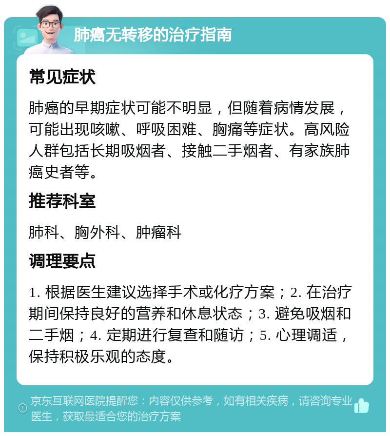 肺癌无转移的治疗指南 常见症状 肺癌的早期症状可能不明显，但随着病情发展，可能出现咳嗽、呼吸困难、胸痛等症状。高风险人群包括长期吸烟者、接触二手烟者、有家族肺癌史者等。 推荐科室 肺科、胸外科、肿瘤科 调理要点 1. 根据医生建议选择手术或化疗方案；2. 在治疗期间保持良好的营养和休息状态；3. 避免吸烟和二手烟；4. 定期进行复查和随访；5. 心理调适，保持积极乐观的态度。