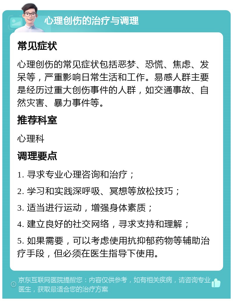 心理创伤的治疗与调理 常见症状 心理创伤的常见症状包括恶梦、恐慌、焦虑、发呆等，严重影响日常生活和工作。易感人群主要是经历过重大创伤事件的人群，如交通事故、自然灾害、暴力事件等。 推荐科室 心理科 调理要点 1. 寻求专业心理咨询和治疗； 2. 学习和实践深呼吸、冥想等放松技巧； 3. 适当进行运动，增强身体素质； 4. 建立良好的社交网络，寻求支持和理解； 5. 如果需要，可以考虑使用抗抑郁药物等辅助治疗手段，但必须在医生指导下使用。