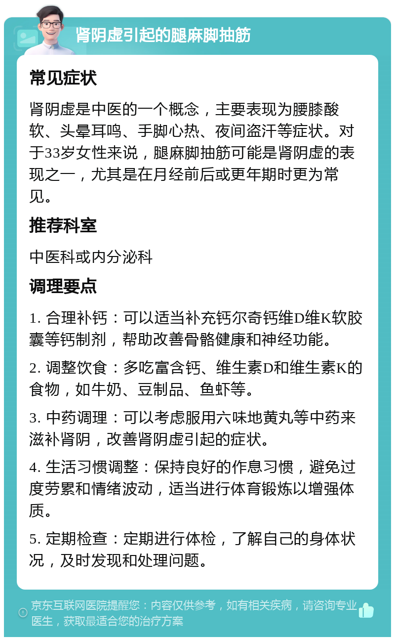 肾阴虚引起的腿麻脚抽筋 常见症状 肾阴虚是中医的一个概念，主要表现为腰膝酸软、头晕耳鸣、手脚心热、夜间盗汗等症状。对于33岁女性来说，腿麻脚抽筋可能是肾阴虚的表现之一，尤其是在月经前后或更年期时更为常见。 推荐科室 中医科或内分泌科 调理要点 1. 合理补钙：可以适当补充钙尔奇钙维D维K软胶囊等钙制剂，帮助改善骨骼健康和神经功能。 2. 调整饮食：多吃富含钙、维生素D和维生素K的食物，如牛奶、豆制品、鱼虾等。 3. 中药调理：可以考虑服用六味地黄丸等中药来滋补肾阴，改善肾阴虚引起的症状。 4. 生活习惯调整：保持良好的作息习惯，避免过度劳累和情绪波动，适当进行体育锻炼以增强体质。 5. 定期检查：定期进行体检，了解自己的身体状况，及时发现和处理问题。