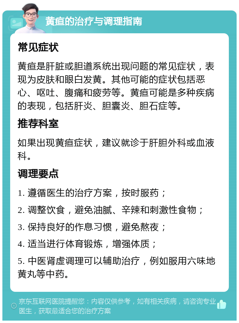 黄疸的治疗与调理指南 常见症状 黄疸是肝脏或胆道系统出现问题的常见症状，表现为皮肤和眼白发黄。其他可能的症状包括恶心、呕吐、腹痛和疲劳等。黄疸可能是多种疾病的表现，包括肝炎、胆囊炎、胆石症等。 推荐科室 如果出现黄疸症状，建议就诊于肝胆外科或血液科。 调理要点 1. 遵循医生的治疗方案，按时服药； 2. 调整饮食，避免油腻、辛辣和刺激性食物； 3. 保持良好的作息习惯，避免熬夜； 4. 适当进行体育锻炼，增强体质； 5. 中医肾虚调理可以辅助治疗，例如服用六味地黄丸等中药。