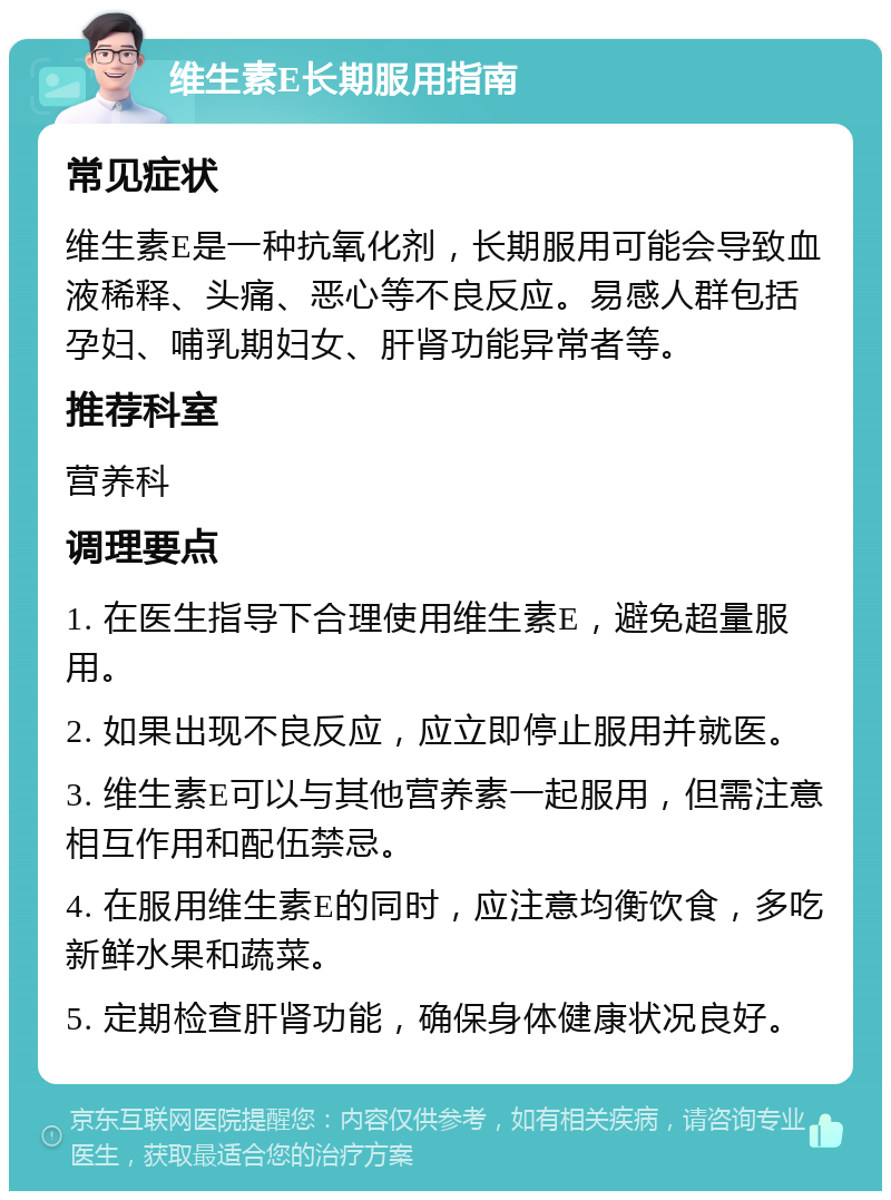 维生素E长期服用指南 常见症状 维生素E是一种抗氧化剂，长期服用可能会导致血液稀释、头痛、恶心等不良反应。易感人群包括孕妇、哺乳期妇女、肝肾功能异常者等。 推荐科室 营养科 调理要点 1. 在医生指导下合理使用维生素E，避免超量服用。 2. 如果出现不良反应，应立即停止服用并就医。 3. 维生素E可以与其他营养素一起服用，但需注意相互作用和配伍禁忌。 4. 在服用维生素E的同时，应注意均衡饮食，多吃新鲜水果和蔬菜。 5. 定期检查肝肾功能，确保身体健康状况良好。