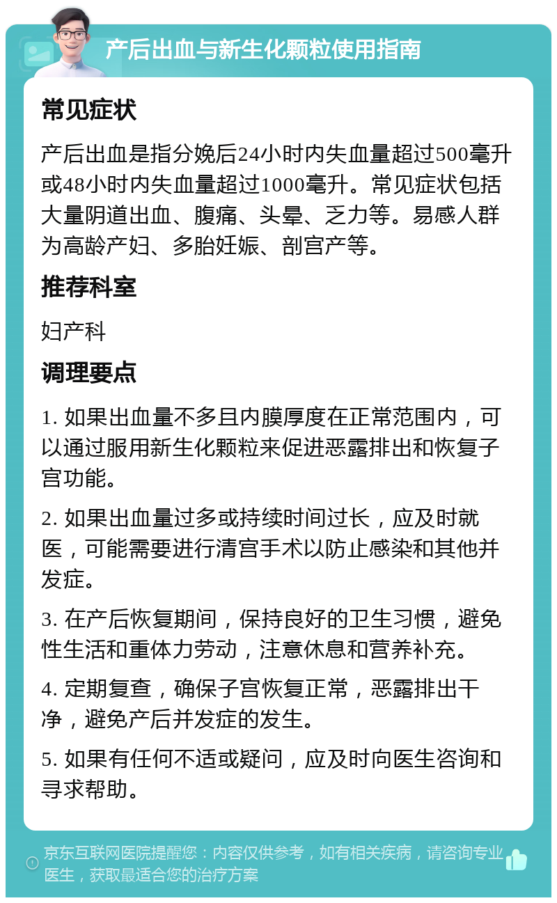 产后出血与新生化颗粒使用指南 常见症状 产后出血是指分娩后24小时内失血量超过500毫升或48小时内失血量超过1000毫升。常见症状包括大量阴道出血、腹痛、头晕、乏力等。易感人群为高龄产妇、多胎妊娠、剖宫产等。 推荐科室 妇产科 调理要点 1. 如果出血量不多且内膜厚度在正常范围内，可以通过服用新生化颗粒来促进恶露排出和恢复子宫功能。 2. 如果出血量过多或持续时间过长，应及时就医，可能需要进行清宫手术以防止感染和其他并发症。 3. 在产后恢复期间，保持良好的卫生习惯，避免性生活和重体力劳动，注意休息和营养补充。 4. 定期复查，确保子宫恢复正常，恶露排出干净，避免产后并发症的发生。 5. 如果有任何不适或疑问，应及时向医生咨询和寻求帮助。