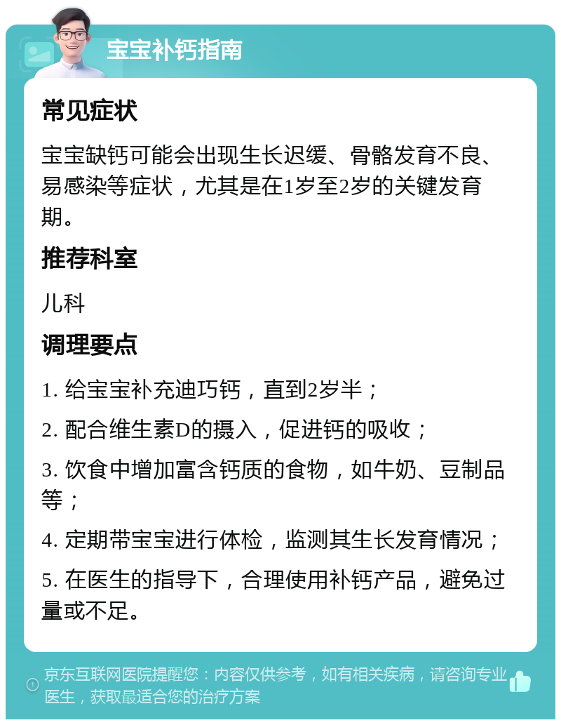 宝宝补钙指南 常见症状 宝宝缺钙可能会出现生长迟缓、骨骼发育不良、易感染等症状，尤其是在1岁至2岁的关键发育期。 推荐科室 儿科 调理要点 1. 给宝宝补充迪巧钙，直到2岁半； 2. 配合维生素D的摄入，促进钙的吸收； 3. 饮食中增加富含钙质的食物，如牛奶、豆制品等； 4. 定期带宝宝进行体检，监测其生长发育情况； 5. 在医生的指导下，合理使用补钙产品，避免过量或不足。