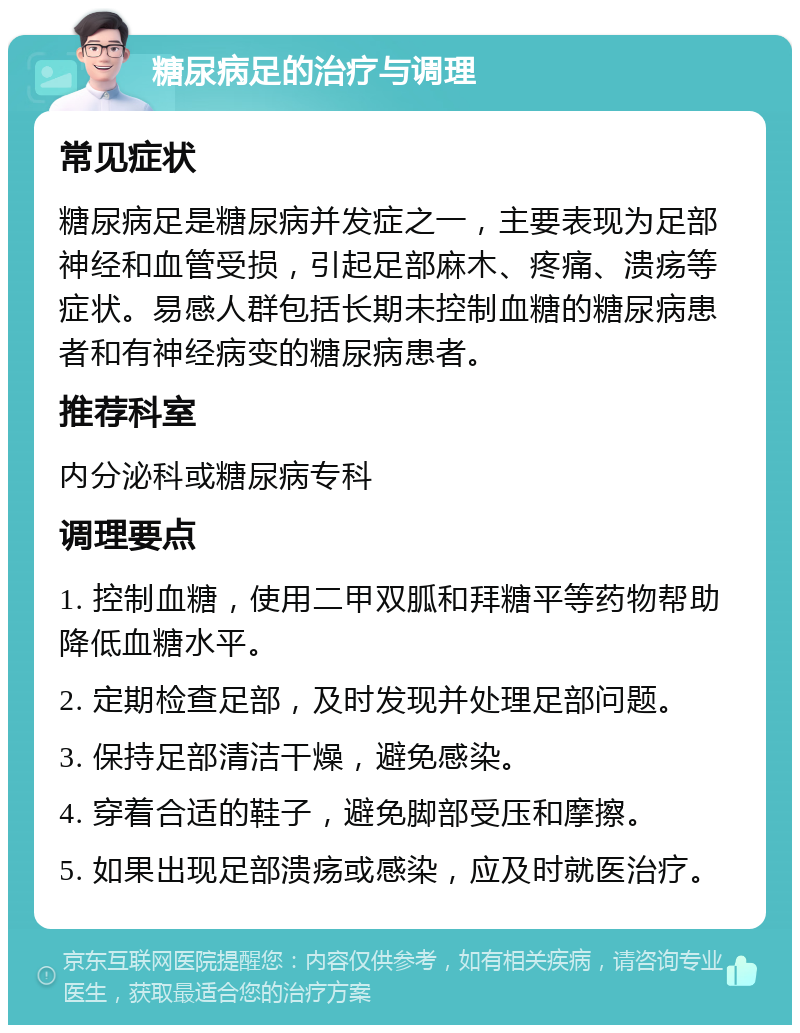 糖尿病足的治疗与调理 常见症状 糖尿病足是糖尿病并发症之一，主要表现为足部神经和血管受损，引起足部麻木、疼痛、溃疡等症状。易感人群包括长期未控制血糖的糖尿病患者和有神经病变的糖尿病患者。 推荐科室 内分泌科或糖尿病专科 调理要点 1. 控制血糖，使用二甲双胍和拜糖平等药物帮助降低血糖水平。 2. 定期检查足部，及时发现并处理足部问题。 3. 保持足部清洁干燥，避免感染。 4. 穿着合适的鞋子，避免脚部受压和摩擦。 5. 如果出现足部溃疡或感染，应及时就医治疗。