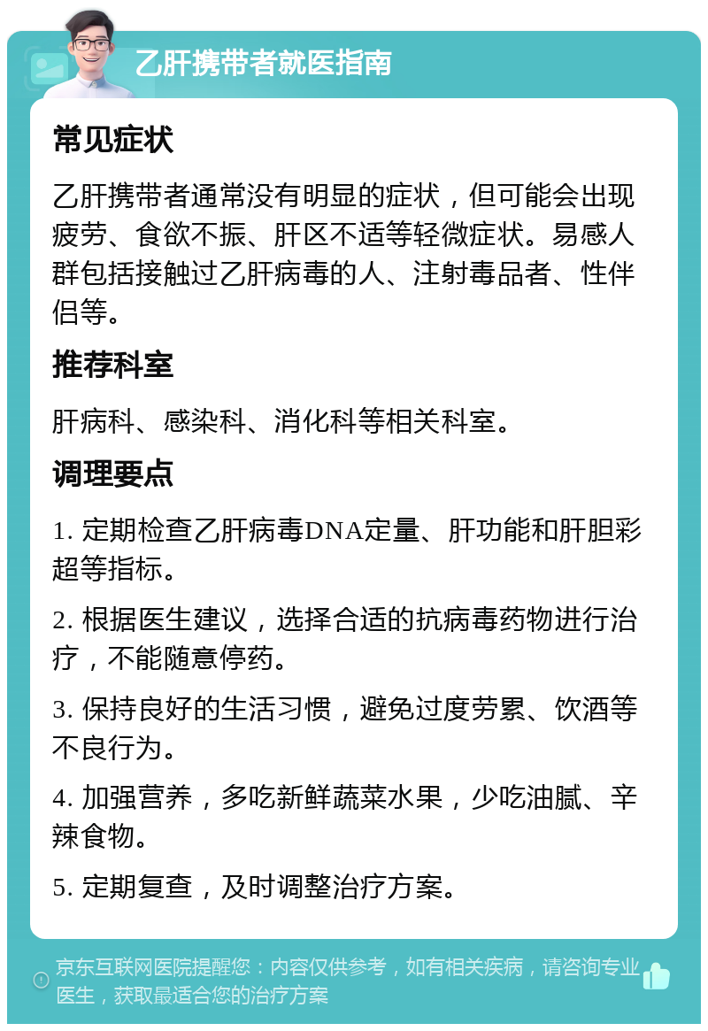 乙肝携带者就医指南 常见症状 乙肝携带者通常没有明显的症状，但可能会出现疲劳、食欲不振、肝区不适等轻微症状。易感人群包括接触过乙肝病毒的人、注射毒品者、性伴侣等。 推荐科室 肝病科、感染科、消化科等相关科室。 调理要点 1. 定期检查乙肝病毒DNA定量、肝功能和肝胆彩超等指标。 2. 根据医生建议，选择合适的抗病毒药物进行治疗，不能随意停药。 3. 保持良好的生活习惯，避免过度劳累、饮酒等不良行为。 4. 加强营养，多吃新鲜蔬菜水果，少吃油腻、辛辣食物。 5. 定期复查，及时调整治疗方案。