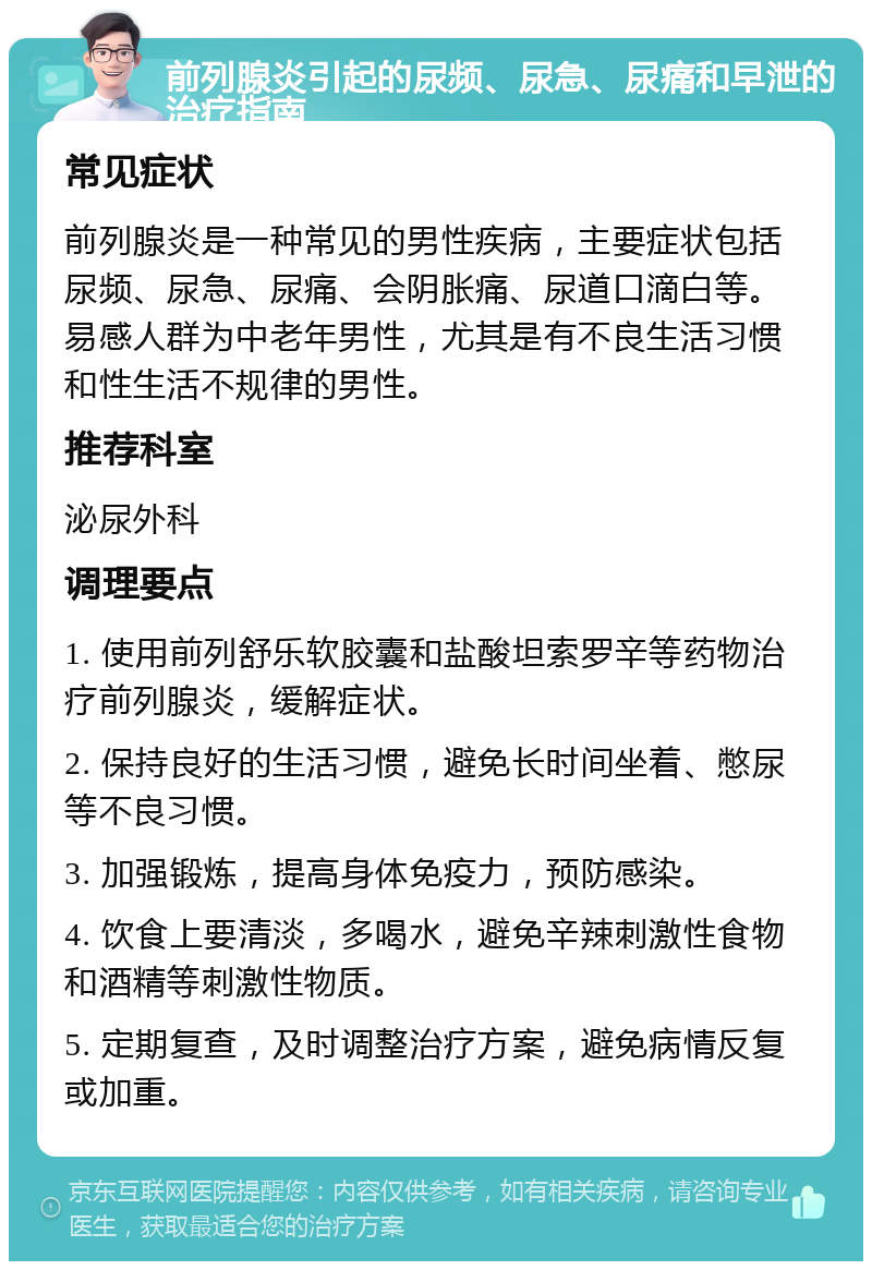 前列腺炎引起的尿频、尿急、尿痛和早泄的治疗指南 常见症状 前列腺炎是一种常见的男性疾病，主要症状包括尿频、尿急、尿痛、会阴胀痛、尿道口滴白等。易感人群为中老年男性，尤其是有不良生活习惯和性生活不规律的男性。 推荐科室 泌尿外科 调理要点 1. 使用前列舒乐软胶囊和盐酸坦索罗辛等药物治疗前列腺炎，缓解症状。 2. 保持良好的生活习惯，避免长时间坐着、憋尿等不良习惯。 3. 加强锻炼，提高身体免疫力，预防感染。 4. 饮食上要清淡，多喝水，避免辛辣刺激性食物和酒精等刺激性物质。 5. 定期复查，及时调整治疗方案，避免病情反复或加重。