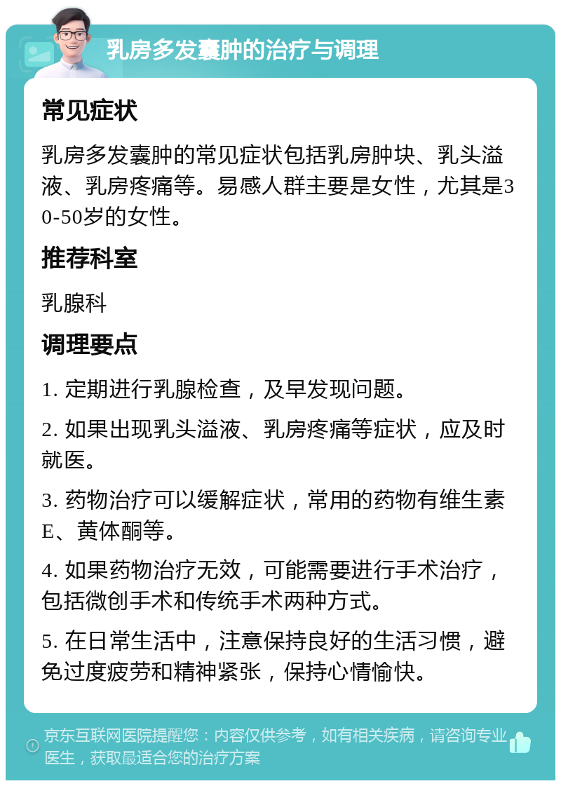 乳房多发囊肿的治疗与调理 常见症状 乳房多发囊肿的常见症状包括乳房肿块、乳头溢液、乳房疼痛等。易感人群主要是女性，尤其是30-50岁的女性。 推荐科室 乳腺科 调理要点 1. 定期进行乳腺检查，及早发现问题。 2. 如果出现乳头溢液、乳房疼痛等症状，应及时就医。 3. 药物治疗可以缓解症状，常用的药物有维生素E、黄体酮等。 4. 如果药物治疗无效，可能需要进行手术治疗，包括微创手术和传统手术两种方式。 5. 在日常生活中，注意保持良好的生活习惯，避免过度疲劳和精神紧张，保持心情愉快。