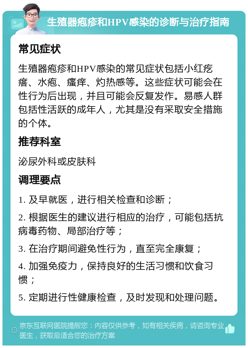 生殖器疱疹和HPV感染的诊断与治疗指南 常见症状 生殖器疱疹和HPV感染的常见症状包括小红疙瘩、水疱、瘙痒、灼热感等。这些症状可能会在性行为后出现，并且可能会反复发作。易感人群包括性活跃的成年人，尤其是没有采取安全措施的个体。 推荐科室 泌尿外科或皮肤科 调理要点 1. 及早就医，进行相关检查和诊断； 2. 根据医生的建议进行相应的治疗，可能包括抗病毒药物、局部治疗等； 3. 在治疗期间避免性行为，直至完全康复； 4. 加强免疫力，保持良好的生活习惯和饮食习惯； 5. 定期进行性健康检查，及时发现和处理问题。