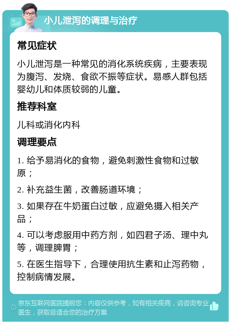 小儿泄泻的调理与治疗 常见症状 小儿泄泻是一种常见的消化系统疾病，主要表现为腹泻、发烧、食欲不振等症状。易感人群包括婴幼儿和体质较弱的儿童。 推荐科室 儿科或消化内科 调理要点 1. 给予易消化的食物，避免刺激性食物和过敏原； 2. 补充益生菌，改善肠道环境； 3. 如果存在牛奶蛋白过敏，应避免摄入相关产品； 4. 可以考虑服用中药方剂，如四君子汤、理中丸等，调理脾胃； 5. 在医生指导下，合理使用抗生素和止泻药物，控制病情发展。