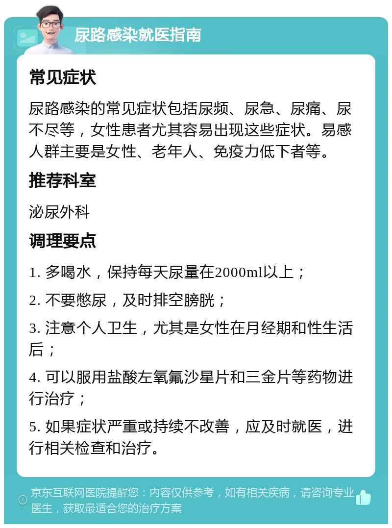 尿路感染就医指南 常见症状 尿路感染的常见症状包括尿频、尿急、尿痛、尿不尽等，女性患者尤其容易出现这些症状。易感人群主要是女性、老年人、免疫力低下者等。 推荐科室 泌尿外科 调理要点 1. 多喝水，保持每天尿量在2000ml以上； 2. 不要憋尿，及时排空膀胱； 3. 注意个人卫生，尤其是女性在月经期和性生活后； 4. 可以服用盐酸左氧氟沙星片和三金片等药物进行治疗； 5. 如果症状严重或持续不改善，应及时就医，进行相关检查和治疗。