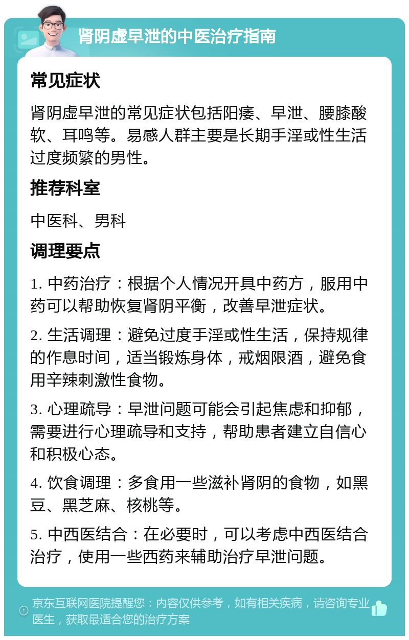 肾阴虚早泄的中医治疗指南 常见症状 肾阴虚早泄的常见症状包括阳痿、早泄、腰膝酸软、耳鸣等。易感人群主要是长期手淫或性生活过度频繁的男性。 推荐科室 中医科、男科 调理要点 1. 中药治疗：根据个人情况开具中药方，服用中药可以帮助恢复肾阴平衡，改善早泄症状。 2. 生活调理：避免过度手淫或性生活，保持规律的作息时间，适当锻炼身体，戒烟限酒，避免食用辛辣刺激性食物。 3. 心理疏导：早泄问题可能会引起焦虑和抑郁，需要进行心理疏导和支持，帮助患者建立自信心和积极心态。 4. 饮食调理：多食用一些滋补肾阴的食物，如黑豆、黑芝麻、核桃等。 5. 中西医结合：在必要时，可以考虑中西医结合治疗，使用一些西药来辅助治疗早泄问题。