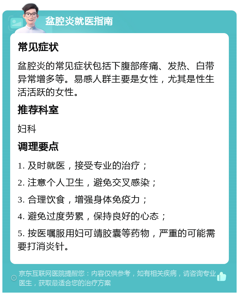 盆腔炎就医指南 常见症状 盆腔炎的常见症状包括下腹部疼痛、发热、白带异常增多等。易感人群主要是女性，尤其是性生活活跃的女性。 推荐科室 妇科 调理要点 1. 及时就医，接受专业的治疗； 2. 注意个人卫生，避免交叉感染； 3. 合理饮食，增强身体免疫力； 4. 避免过度劳累，保持良好的心态； 5. 按医嘱服用妇可靖胶囊等药物，严重的可能需要打消炎针。