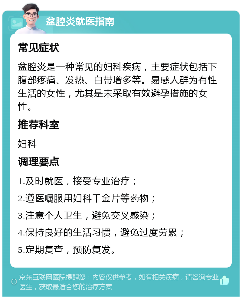 盆腔炎就医指南 常见症状 盆腔炎是一种常见的妇科疾病，主要症状包括下腹部疼痛、发热、白带增多等。易感人群为有性生活的女性，尤其是未采取有效避孕措施的女性。 推荐科室 妇科 调理要点 1.及时就医，接受专业治疗； 2.遵医嘱服用妇科千金片等药物； 3.注意个人卫生，避免交叉感染； 4.保持良好的生活习惯，避免过度劳累； 5.定期复查，预防复发。