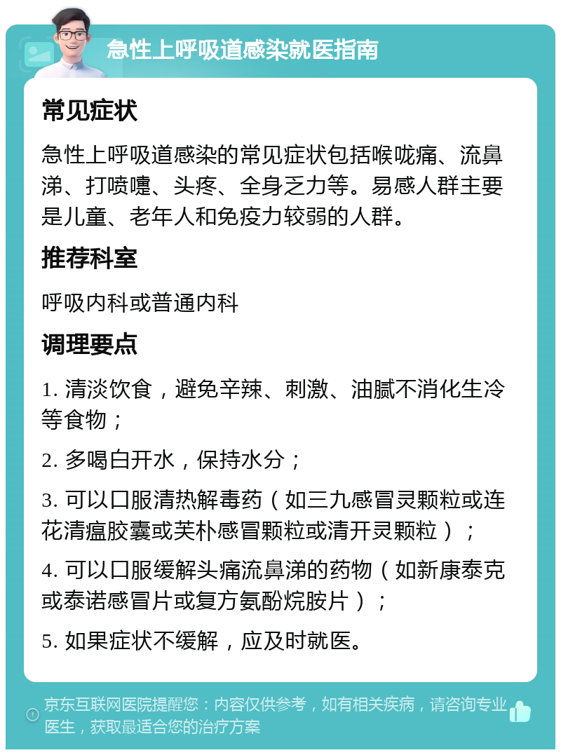 急性上呼吸道感染就医指南 常见症状 急性上呼吸道感染的常见症状包括喉咙痛、流鼻涕、打喷嚏、头疼、全身乏力等。易感人群主要是儿童、老年人和免疫力较弱的人群。 推荐科室 呼吸内科或普通内科 调理要点 1. 清淡饮食，避免辛辣、刺激、油腻不消化生冷等食物； 2. 多喝白开水，保持水分； 3. 可以口服清热解毒药（如三九感冒灵颗粒或连花清瘟胶囊或芙朴感冒颗粒或清开灵颗粒）； 4. 可以口服缓解头痛流鼻涕的药物（如新康泰克或泰诺感冒片或复方氨酚烷胺片）； 5. 如果症状不缓解，应及时就医。