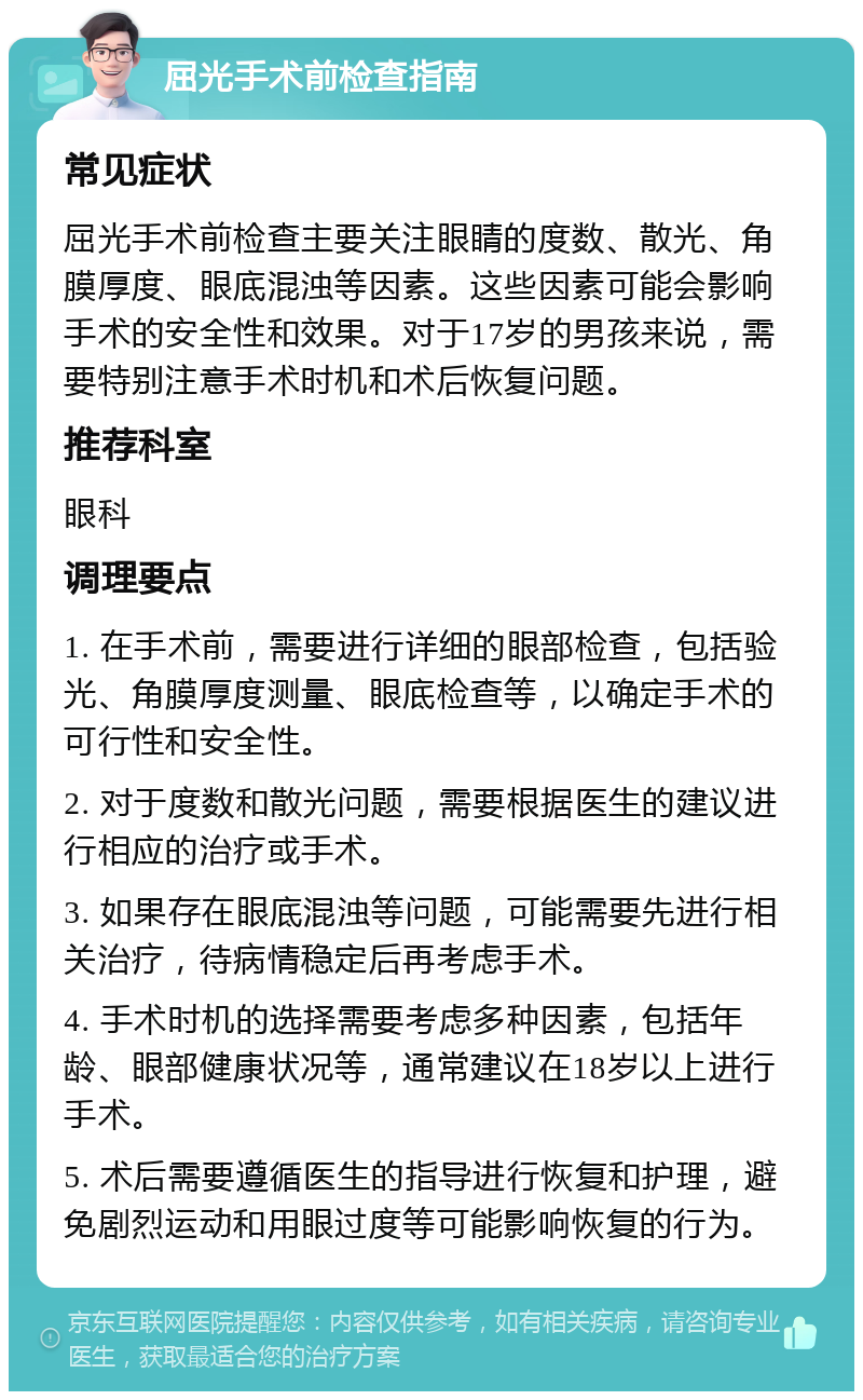 屈光手术前检查指南 常见症状 屈光手术前检查主要关注眼睛的度数、散光、角膜厚度、眼底混浊等因素。这些因素可能会影响手术的安全性和效果。对于17岁的男孩来说，需要特别注意手术时机和术后恢复问题。 推荐科室 眼科 调理要点 1. 在手术前，需要进行详细的眼部检查，包括验光、角膜厚度测量、眼底检查等，以确定手术的可行性和安全性。 2. 对于度数和散光问题，需要根据医生的建议进行相应的治疗或手术。 3. 如果存在眼底混浊等问题，可能需要先进行相关治疗，待病情稳定后再考虑手术。 4. 手术时机的选择需要考虑多种因素，包括年龄、眼部健康状况等，通常建议在18岁以上进行手术。 5. 术后需要遵循医生的指导进行恢复和护理，避免剧烈运动和用眼过度等可能影响恢复的行为。