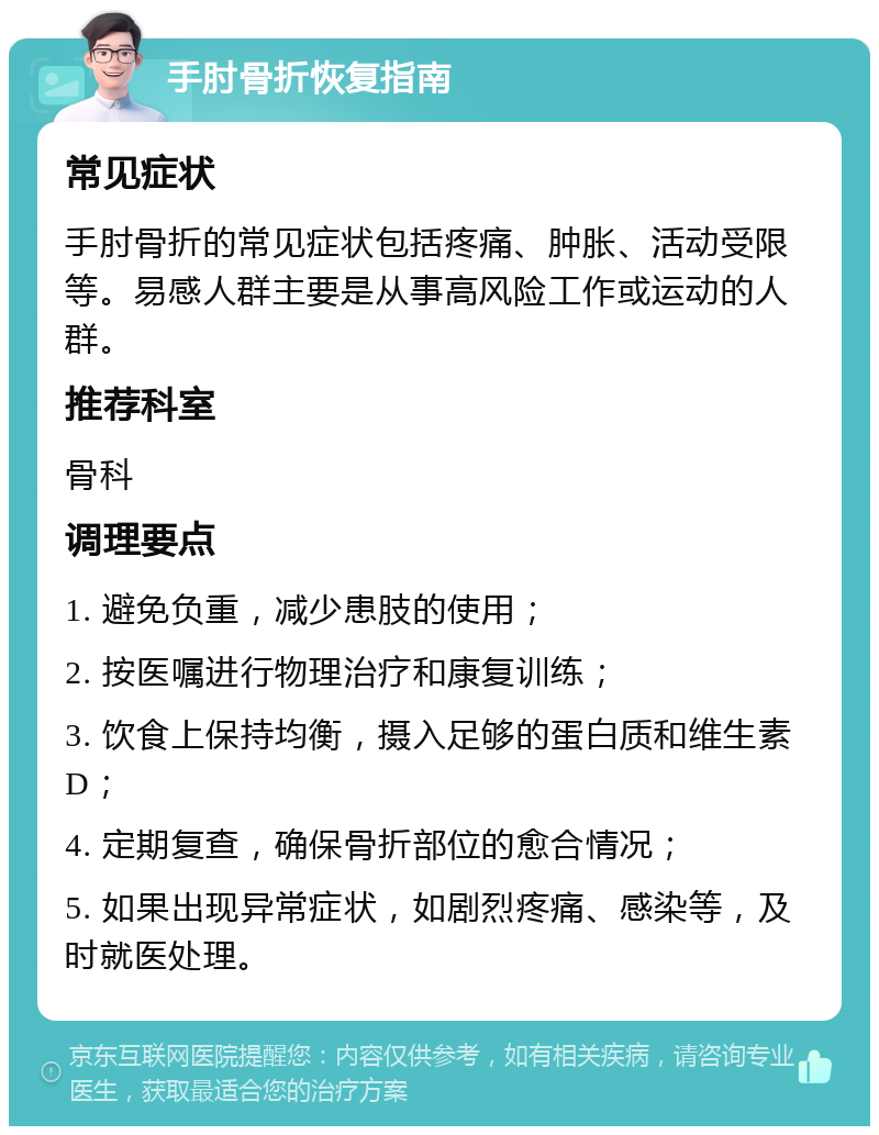 手肘骨折恢复指南 常见症状 手肘骨折的常见症状包括疼痛、肿胀、活动受限等。易感人群主要是从事高风险工作或运动的人群。 推荐科室 骨科 调理要点 1. 避免负重，减少患肢的使用； 2. 按医嘱进行物理治疗和康复训练； 3. 饮食上保持均衡，摄入足够的蛋白质和维生素D； 4. 定期复查，确保骨折部位的愈合情况； 5. 如果出现异常症状，如剧烈疼痛、感染等，及时就医处理。