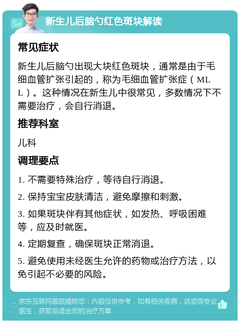 新生儿后脑勺红色斑块解读 常见症状 新生儿后脑勺出现大块红色斑块，通常是由于毛细血管扩张引起的，称为毛细血管扩张症（MLL）。这种情况在新生儿中很常见，多数情况下不需要治疗，会自行消退。 推荐科室 儿科 调理要点 1. 不需要特殊治疗，等待自行消退。 2. 保持宝宝皮肤清洁，避免摩擦和刺激。 3. 如果斑块伴有其他症状，如发热、呼吸困难等，应及时就医。 4. 定期复查，确保斑块正常消退。 5. 避免使用未经医生允许的药物或治疗方法，以免引起不必要的风险。