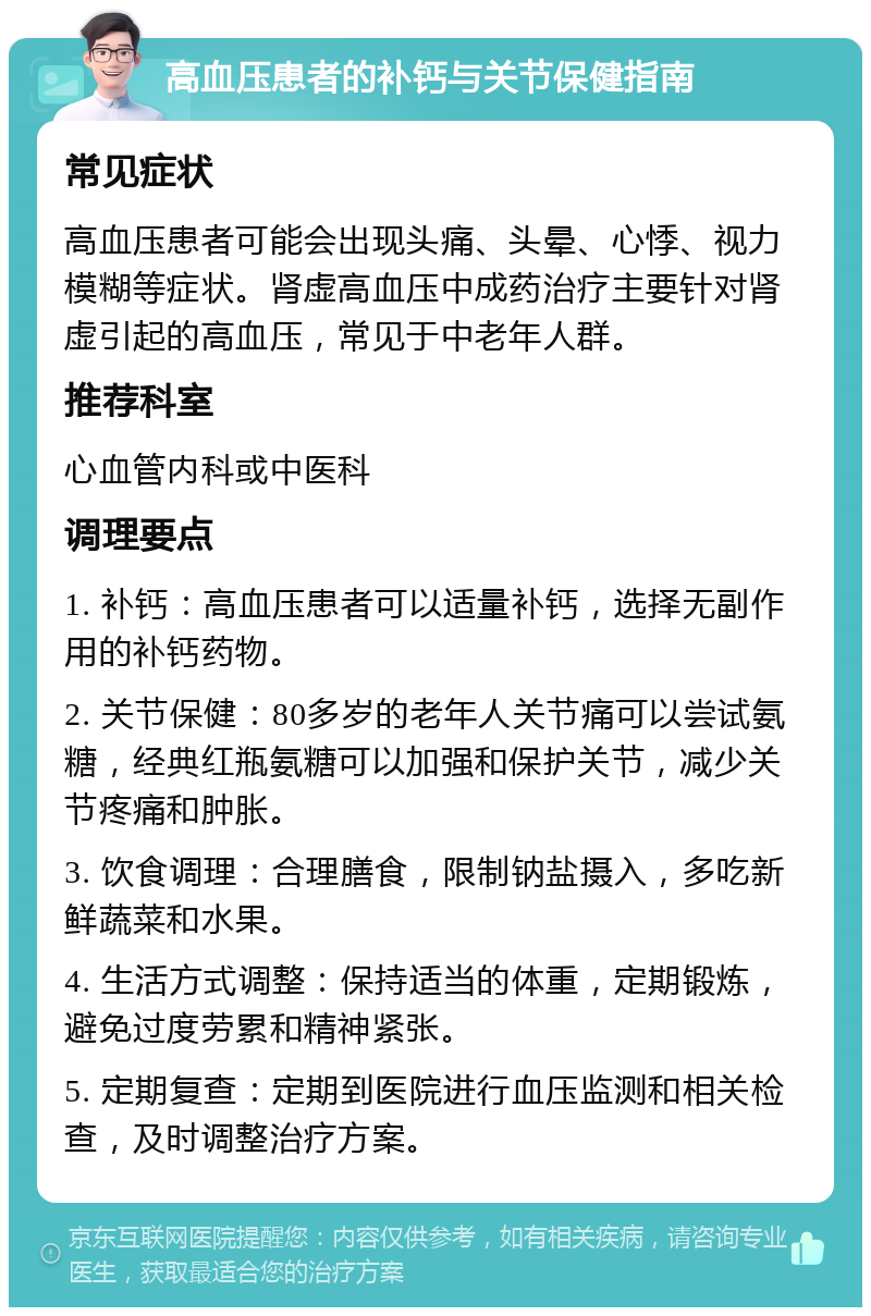 高血压患者的补钙与关节保健指南 常见症状 高血压患者可能会出现头痛、头晕、心悸、视力模糊等症状。肾虚高血压中成药治疗主要针对肾虚引起的高血压，常见于中老年人群。 推荐科室 心血管内科或中医科 调理要点 1. 补钙：高血压患者可以适量补钙，选择无副作用的补钙药物。 2. 关节保健：80多岁的老年人关节痛可以尝试氨糖，经典红瓶氨糖可以加强和保护关节，减少关节疼痛和肿胀。 3. 饮食调理：合理膳食，限制钠盐摄入，多吃新鲜蔬菜和水果。 4. 生活方式调整：保持适当的体重，定期锻炼，避免过度劳累和精神紧张。 5. 定期复查：定期到医院进行血压监测和相关检查，及时调整治疗方案。