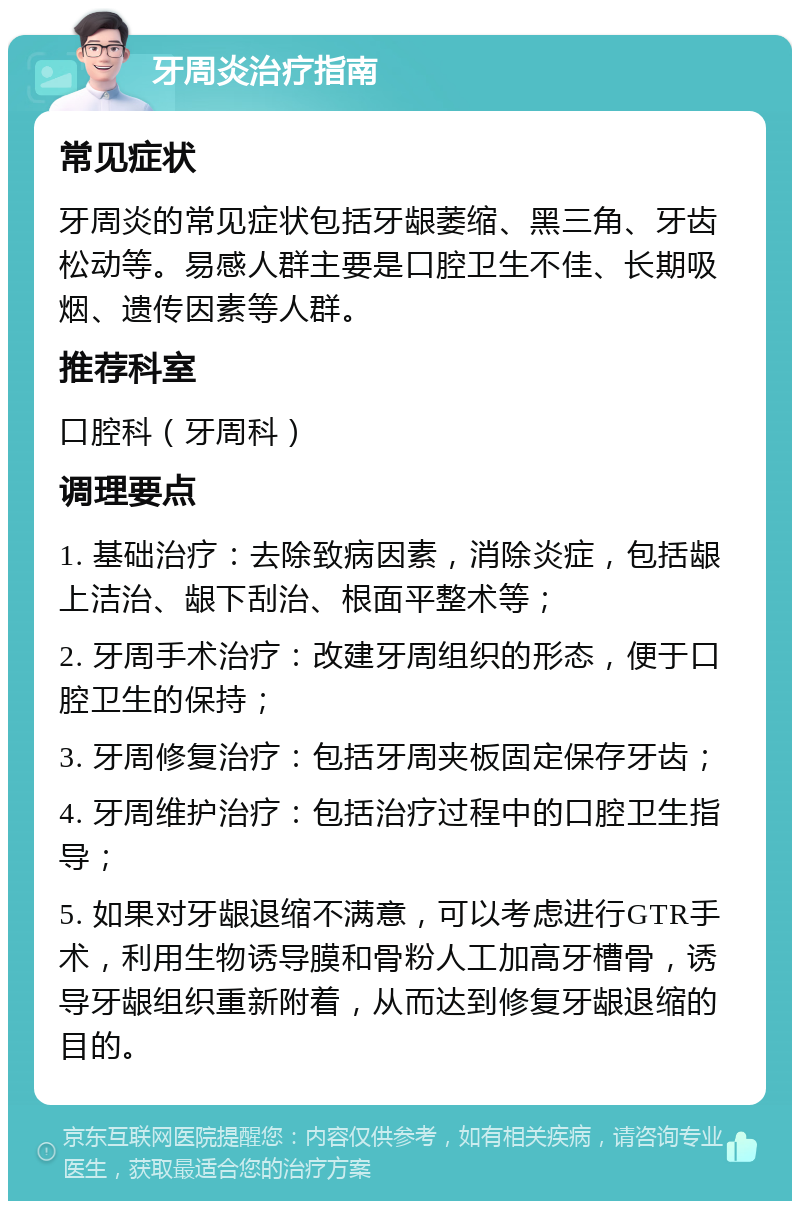 牙周炎治疗指南 常见症状 牙周炎的常见症状包括牙龈萎缩、黑三角、牙齿松动等。易感人群主要是口腔卫生不佳、长期吸烟、遗传因素等人群。 推荐科室 口腔科（牙周科） 调理要点 1. 基础治疗：去除致病因素，消除炎症，包括龈上洁治、龈下刮治、根面平整术等； 2. 牙周手术治疗：改建牙周组织的形态，便于口腔卫生的保持； 3. 牙周修复治疗：包括牙周夹板固定保存牙齿； 4. 牙周维护治疗：包括治疗过程中的口腔卫生指导； 5. 如果对牙龈退缩不满意，可以考虑进行GTR手术，利用生物诱导膜和骨粉人工加高牙槽骨，诱导牙龈组织重新附着，从而达到修复牙龈退缩的目的。