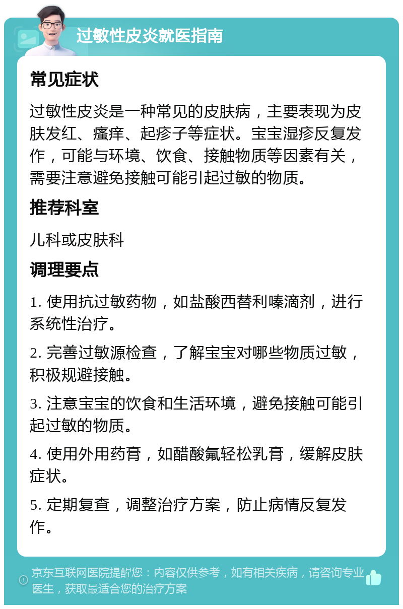 过敏性皮炎就医指南 常见症状 过敏性皮炎是一种常见的皮肤病，主要表现为皮肤发红、瘙痒、起疹子等症状。宝宝湿疹反复发作，可能与环境、饮食、接触物质等因素有关，需要注意避免接触可能引起过敏的物质。 推荐科室 儿科或皮肤科 调理要点 1. 使用抗过敏药物，如盐酸西替利嗪滴剂，进行系统性治疗。 2. 完善过敏源检查，了解宝宝对哪些物质过敏，积极规避接触。 3. 注意宝宝的饮食和生活环境，避免接触可能引起过敏的物质。 4. 使用外用药膏，如醋酸氟轻松乳膏，缓解皮肤症状。 5. 定期复查，调整治疗方案，防止病情反复发作。