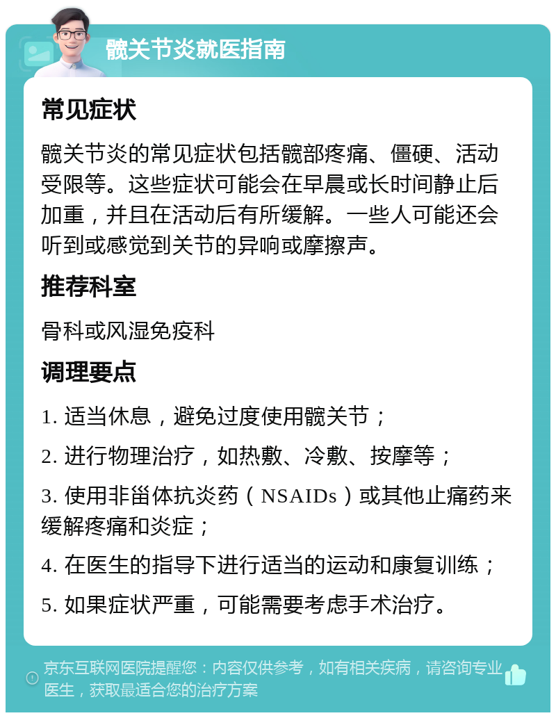 髋关节炎就医指南 常见症状 髋关节炎的常见症状包括髋部疼痛、僵硬、活动受限等。这些症状可能会在早晨或长时间静止后加重，并且在活动后有所缓解。一些人可能还会听到或感觉到关节的异响或摩擦声。 推荐科室 骨科或风湿免疫科 调理要点 1. 适当休息，避免过度使用髋关节； 2. 进行物理治疗，如热敷、冷敷、按摩等； 3. 使用非甾体抗炎药（NSAIDs）或其他止痛药来缓解疼痛和炎症； 4. 在医生的指导下进行适当的运动和康复训练； 5. 如果症状严重，可能需要考虑手术治疗。