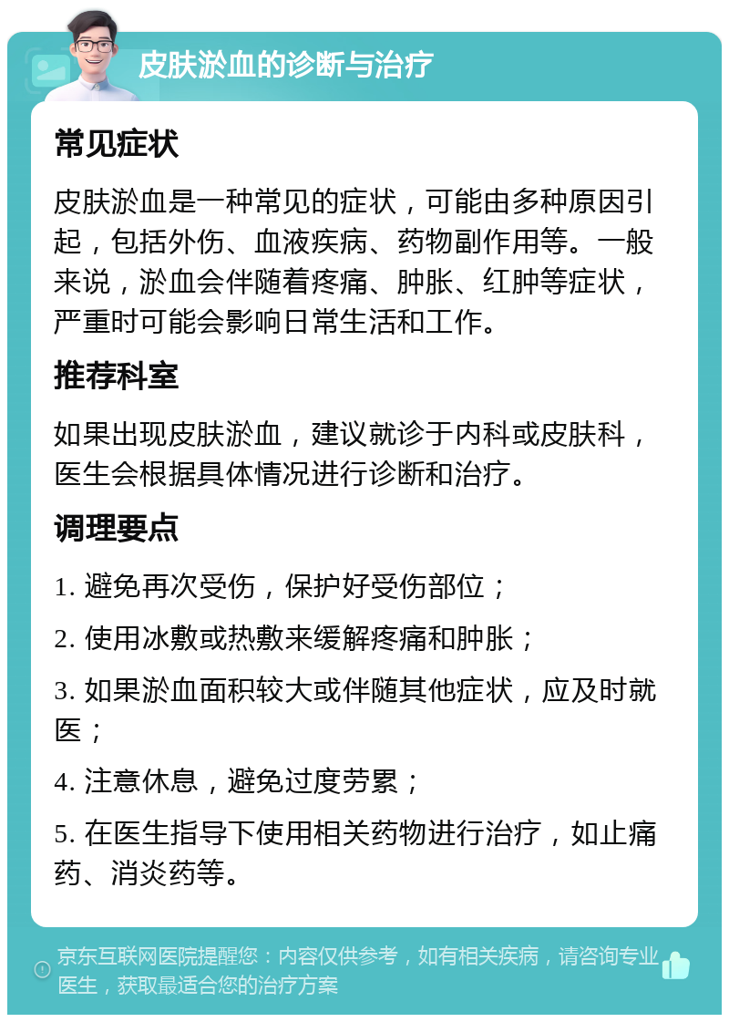 皮肤淤血的诊断与治疗 常见症状 皮肤淤血是一种常见的症状，可能由多种原因引起，包括外伤、血液疾病、药物副作用等。一般来说，淤血会伴随着疼痛、肿胀、红肿等症状，严重时可能会影响日常生活和工作。 推荐科室 如果出现皮肤淤血，建议就诊于内科或皮肤科，医生会根据具体情况进行诊断和治疗。 调理要点 1. 避免再次受伤，保护好受伤部位； 2. 使用冰敷或热敷来缓解疼痛和肿胀； 3. 如果淤血面积较大或伴随其他症状，应及时就医； 4. 注意休息，避免过度劳累； 5. 在医生指导下使用相关药物进行治疗，如止痛药、消炎药等。