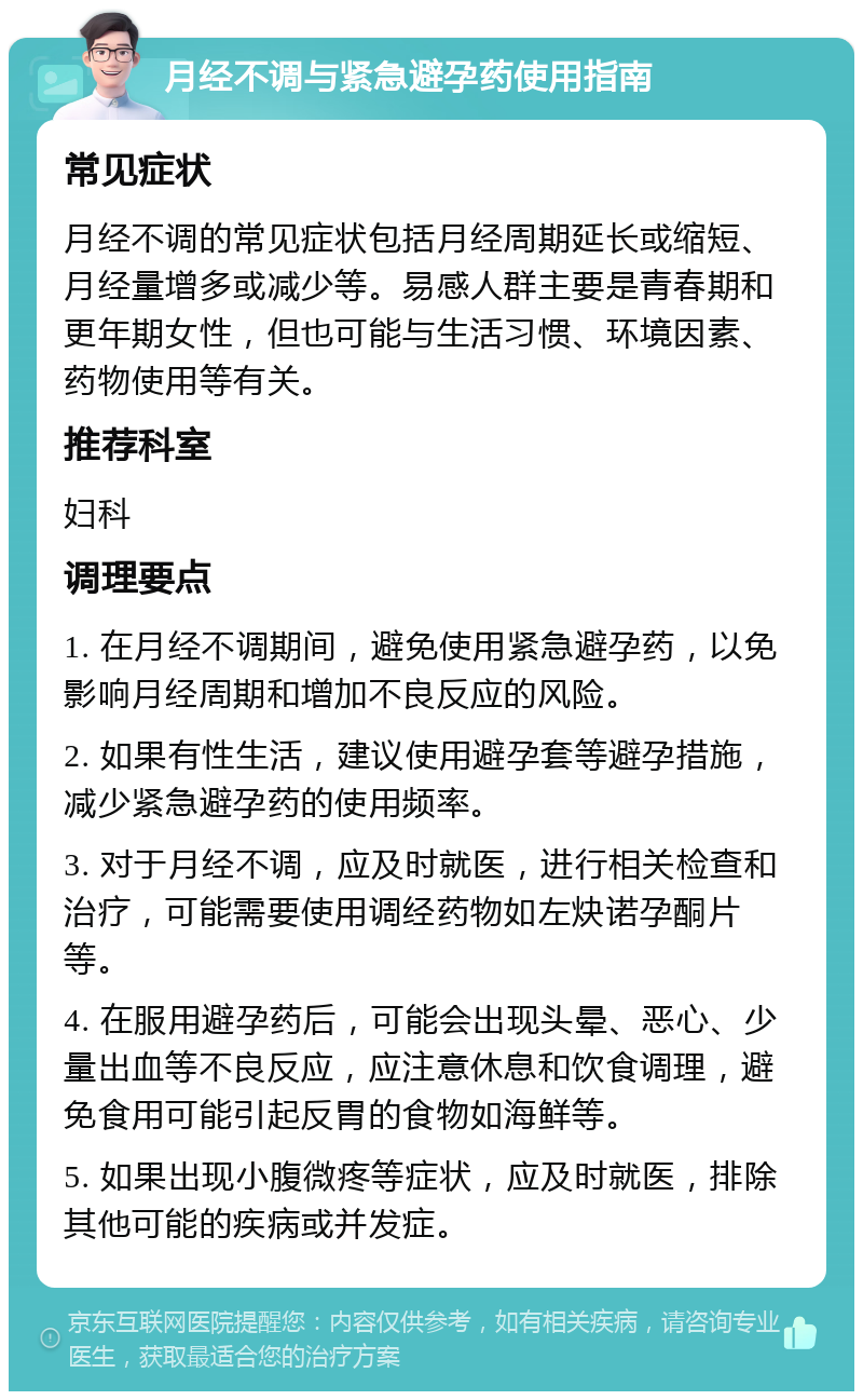 月经不调与紧急避孕药使用指南 常见症状 月经不调的常见症状包括月经周期延长或缩短、月经量增多或减少等。易感人群主要是青春期和更年期女性，但也可能与生活习惯、环境因素、药物使用等有关。 推荐科室 妇科 调理要点 1. 在月经不调期间，避免使用紧急避孕药，以免影响月经周期和增加不良反应的风险。 2. 如果有性生活，建议使用避孕套等避孕措施，减少紧急避孕药的使用频率。 3. 对于月经不调，应及时就医，进行相关检查和治疗，可能需要使用调经药物如左炔诺孕酮片等。 4. 在服用避孕药后，可能会出现头晕、恶心、少量出血等不良反应，应注意休息和饮食调理，避免食用可能引起反胃的食物如海鲜等。 5. 如果出现小腹微疼等症状，应及时就医，排除其他可能的疾病或并发症。