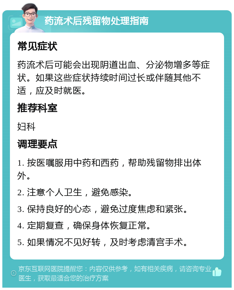 药流术后残留物处理指南 常见症状 药流术后可能会出现阴道出血、分泌物增多等症状。如果这些症状持续时间过长或伴随其他不适，应及时就医。 推荐科室 妇科 调理要点 1. 按医嘱服用中药和西药，帮助残留物排出体外。 2. 注意个人卫生，避免感染。 3. 保持良好的心态，避免过度焦虑和紧张。 4. 定期复查，确保身体恢复正常。 5. 如果情况不见好转，及时考虑清宫手术。