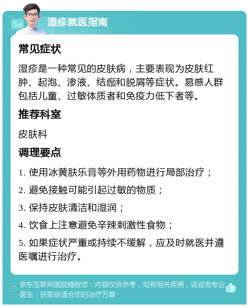 湿疹就医指南 常见症状 湿疹是一种常见的皮肤病，主要表现为皮肤红肿、起泡、渗液、结痂和脱屑等症状。易感人群包括儿童、过敏体质者和免疫力低下者等。 推荐科室 皮肤科 调理要点 1. 使用冰黄肤乐膏等外用药物进行局部治疗； 2. 避免接触可能引起过敏的物质； 3. 保持皮肤清洁和湿润； 4. 饮食上注意避免辛辣刺激性食物； 5. 如果症状严重或持续不缓解，应及时就医并遵医嘱进行治疗。